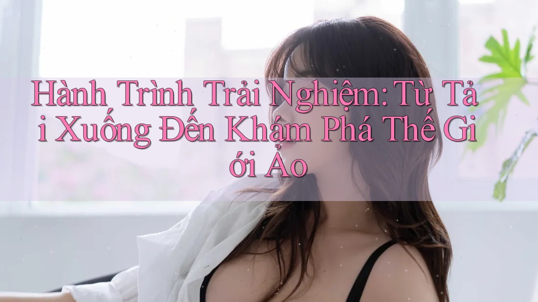 Hành Trình Trải Nghiệm: Từ Tải Xuống Đến Khám Phá Thế Giới Ảo
