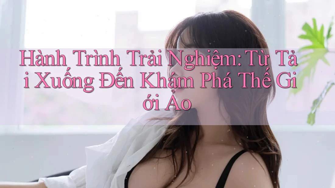 Hành Trình Trải Nghiệm: Từ Tải Xuống Đến Khám Phá Thế Giới Ảo