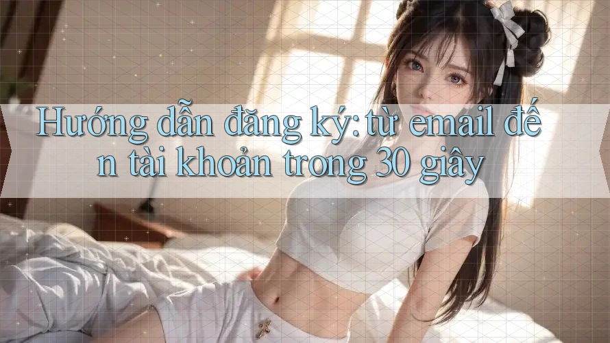Hướng dẫn đăng ký: từ email đến tài khoản trong 30 giây