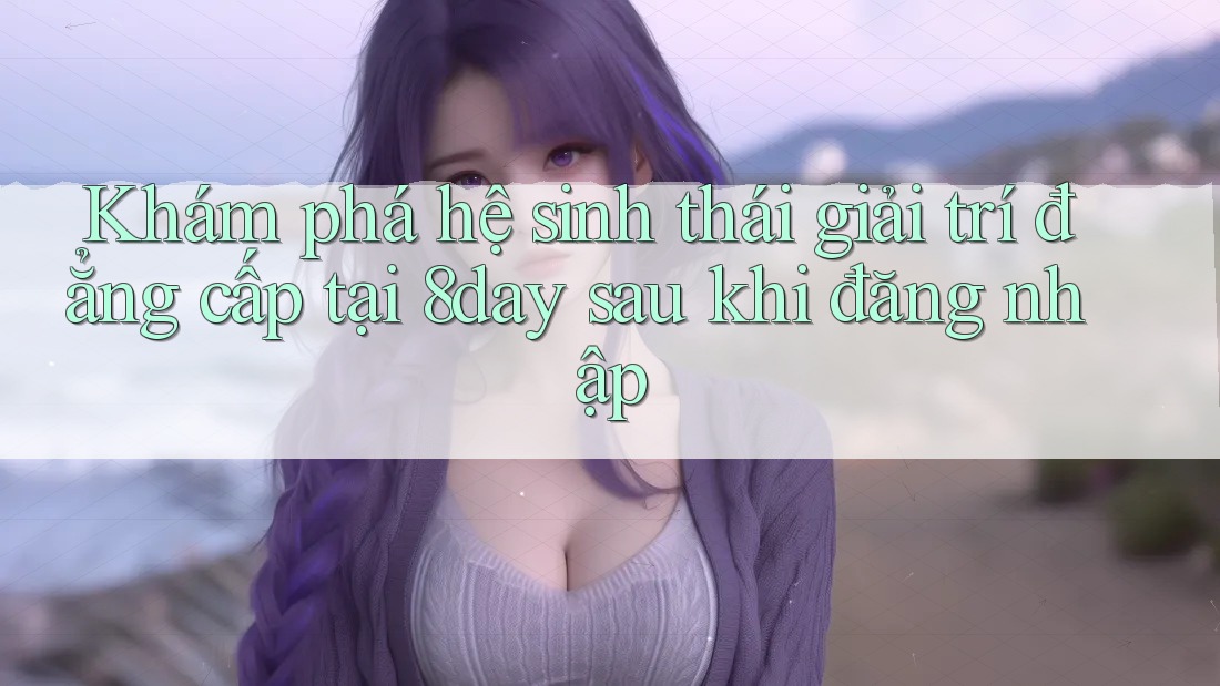 Khám phá hệ sinh thái giải trí đẳng cấp tại 8day sau khi đăng nhập