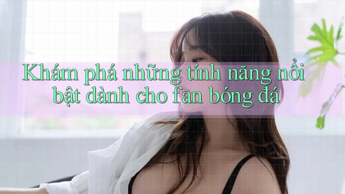 Khám phá những tính năng nổi bật dành cho fan bóng đá