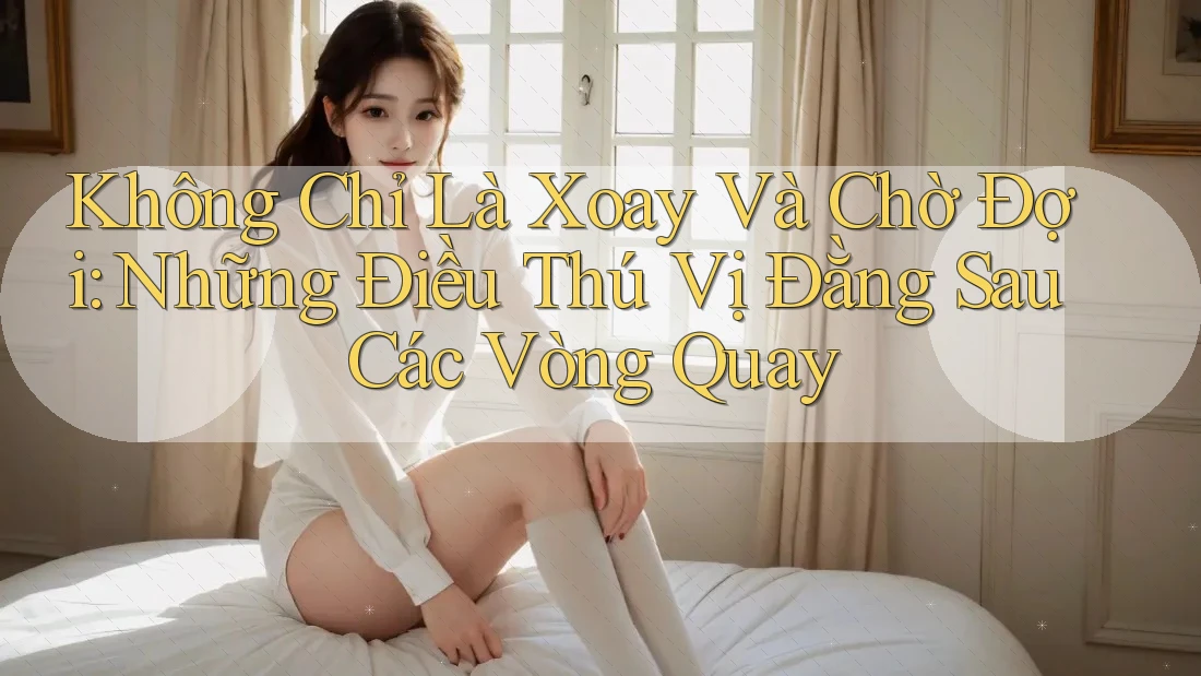 Không Chỉ Là Xoay Và Chờ Đợi: Những Điều Thú Vị Đằng Sau Các Vòng Quay