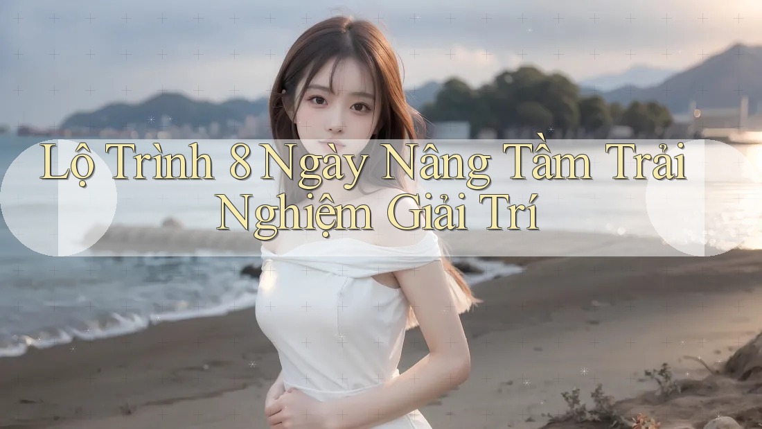 Lộ Trình 8 Ngày Nâng Tầm Trải Nghiệm Giải Trí