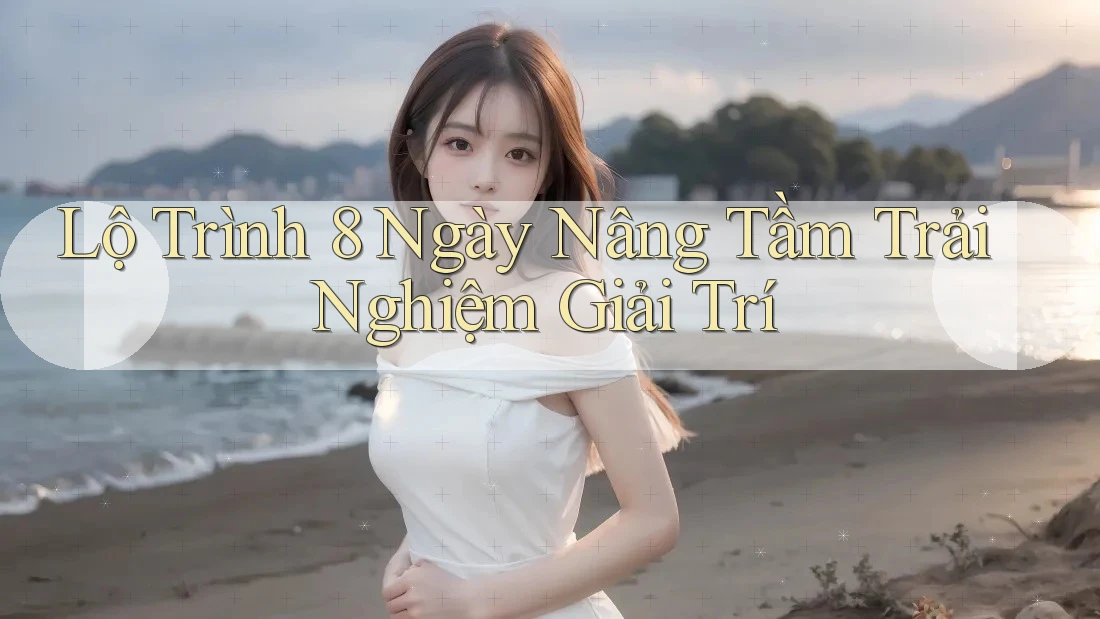 Lộ Trình 8 Ngày Nâng Tầm Trải Nghiệm Giải Trí