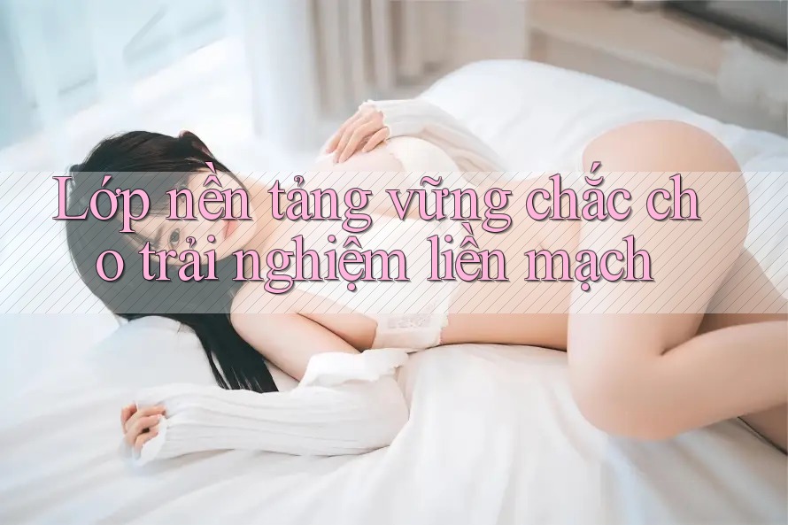 Lớp nền tảng vững chắc cho trải nghiệm liền mạch Lớp nền tảng vững chắc cho trải nghiệm liền mạch