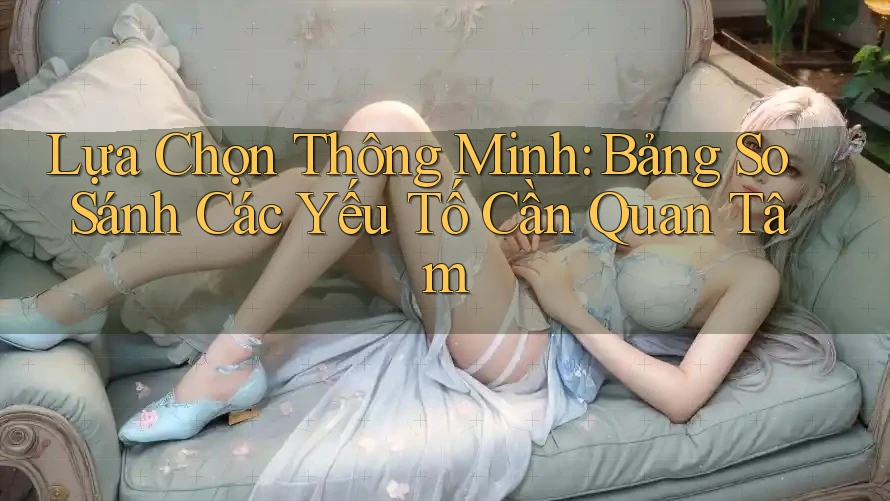 Lựa Chọn Thông Minh: Bảng So Sánh Các Yếu Tố Cần Quan Tâm