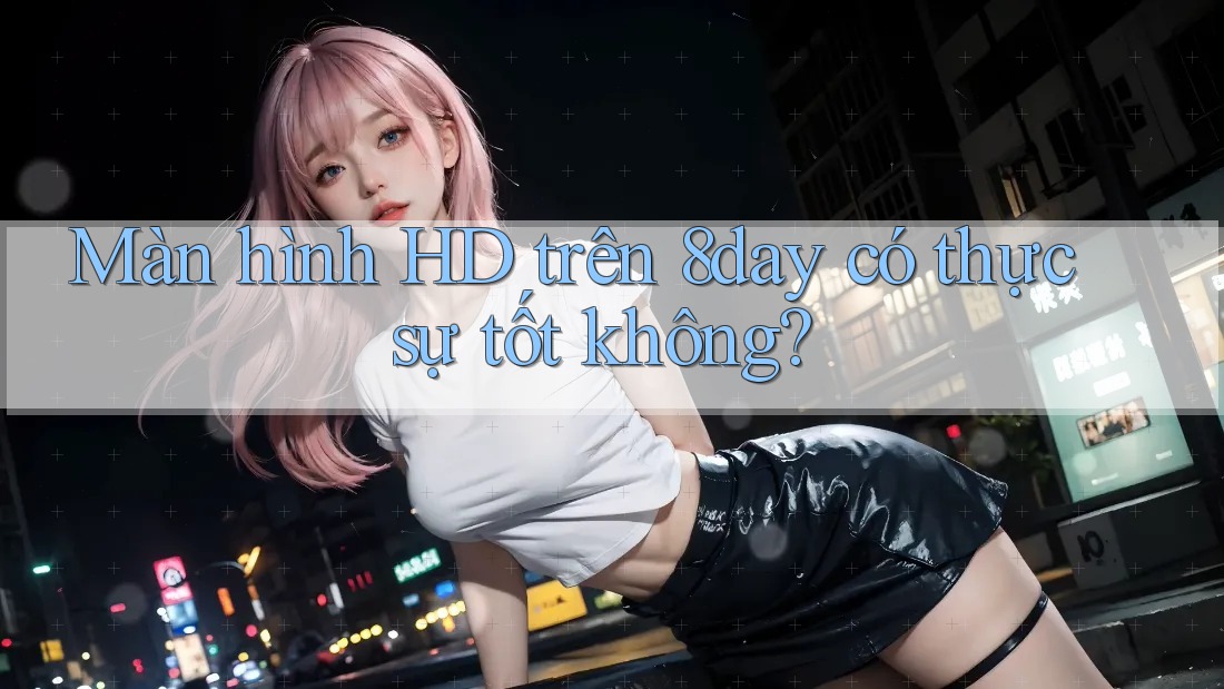 Màn hình HD trên 8day có thực sự tốt không?