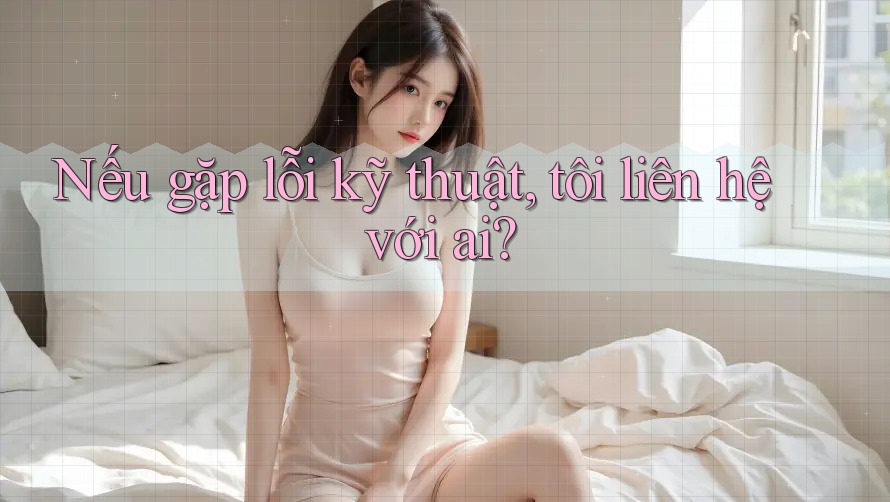 Nếu gặp lỗi kỹ thuật, tôi liên hệ với ai?