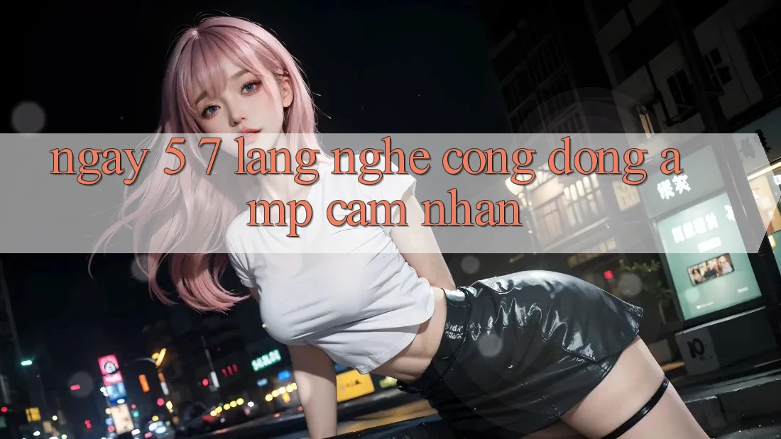 Ngày 5-7: Lắng Nghe Cộng Đồng &amp; Cảm Nhận