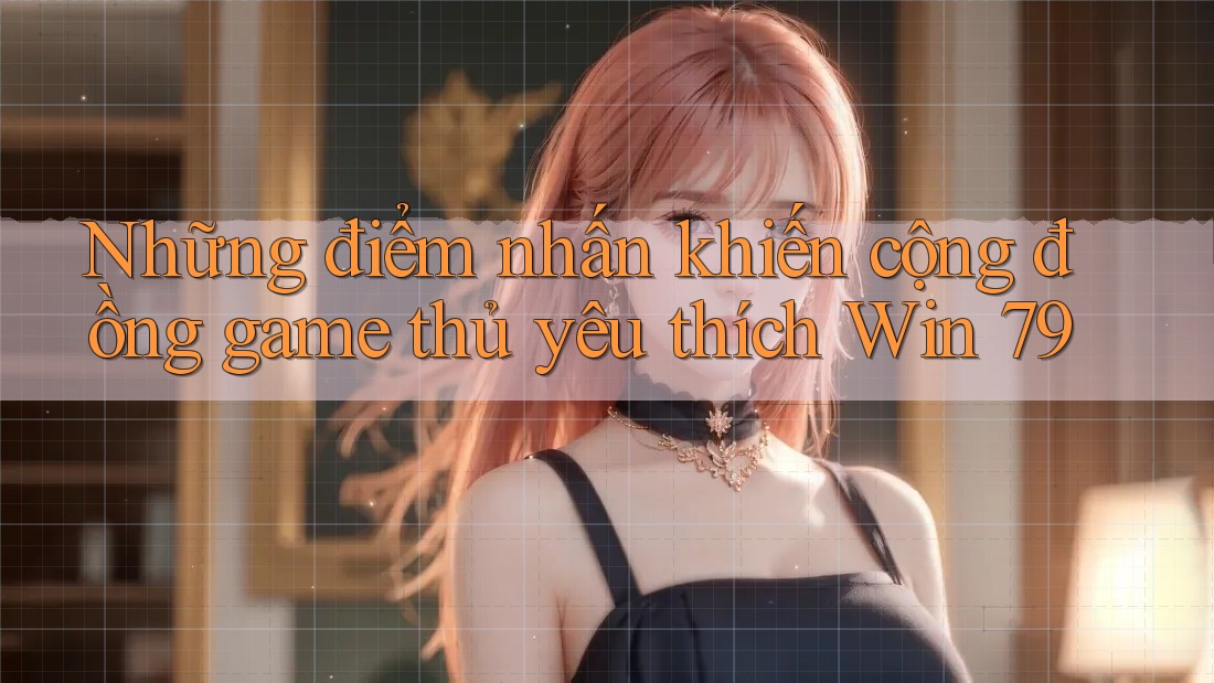 Những điểm nhấn khiến cộng đồng game thủ yêu thích Win 79