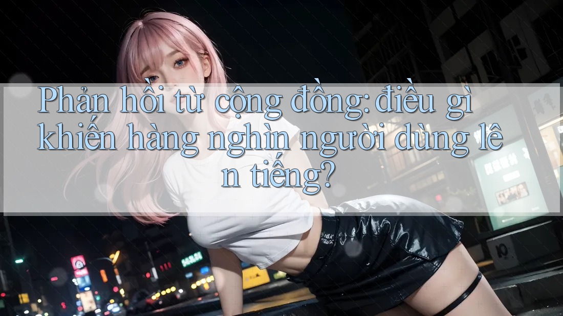 Phản hồi từ cộng đồng: điều gì khiến hàng nghìn người dùng lên tiếng?