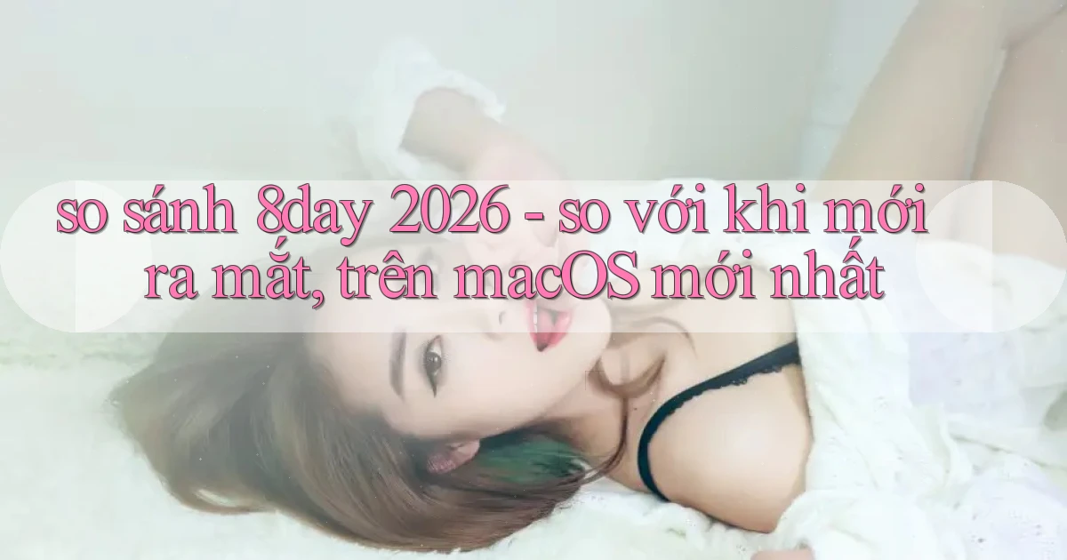 so sánh 8day 2026   so với khi mới ra mắt, trên macOS mới nhất