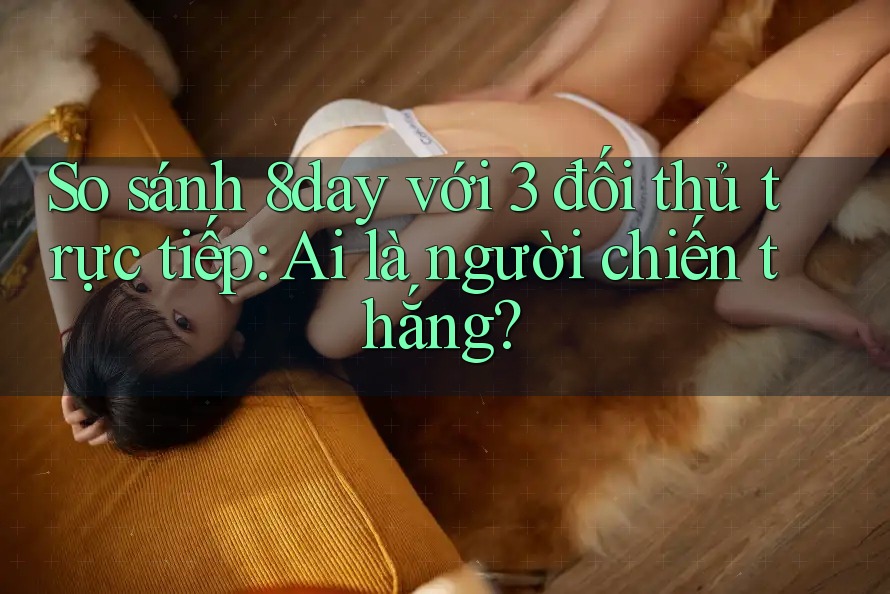 So sánh 8day với 3 đối thủ trực tiếp: Ai là người chiến thắng?