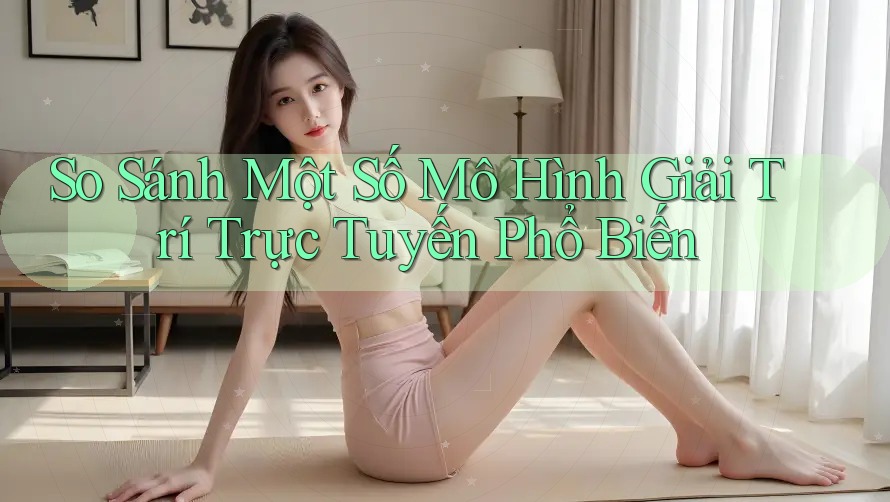 So Sánh Một Số Mô Hình Giải Trí Trực Tuyến Phổ Biến