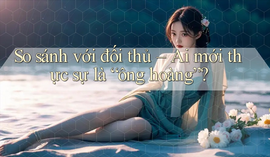 So sánh với đối thủ – Ai mới thực sự là “ông hoàng”?
