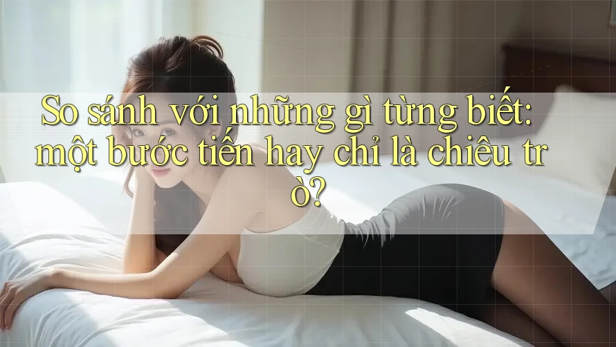So sánh với những gì từng biết: một bước tiến hay chỉ là chiêu trò?