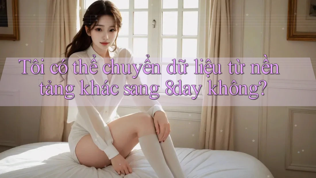 Tôi có thể chuyển dữ liệu từ nền tảng khác sang 8day không?