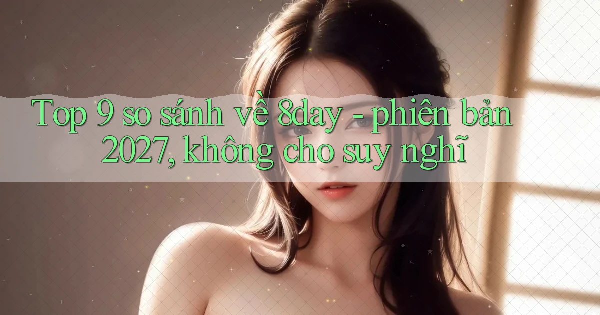 Top 9 so sánh về 8day   phiên bản 2027, không cho suy nghĩ