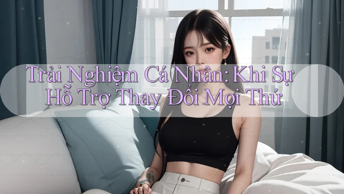 Trải Nghiệm Cá Nhân: Khi Sự Hỗ Trợ Thay Đổi Mọi Thứ