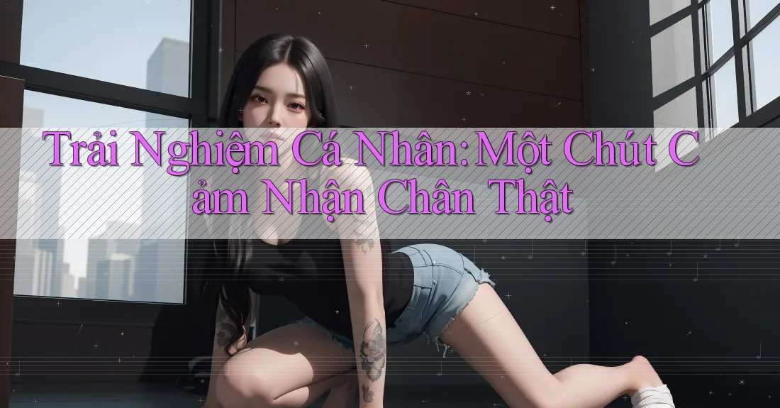 Trải Nghiệm Cá Nhân: Một Chút Cảm Nhận Chân Thật Trải Nghiệm Cá Nhân: Một Chút Cảm Nhận Chân Thật