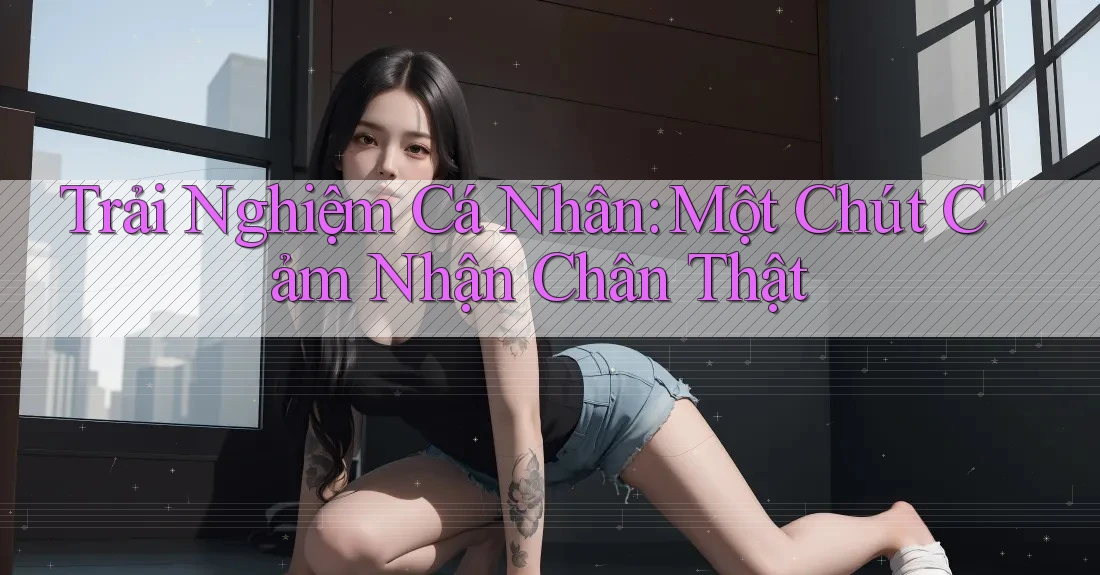 Trải Nghiệm Cá Nhân: Một Chút Cảm Nhận Chân Thật