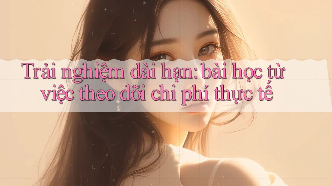 Trải nghiệm dài hạn: bài học từ việc theo dõi chi phí thực tế