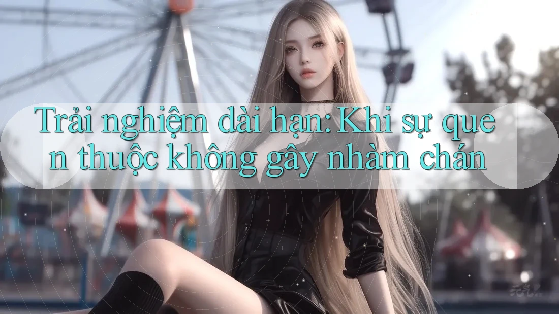 Trải nghiệm dài hạn: Khi sự quen thuộc không gây nhàm chán