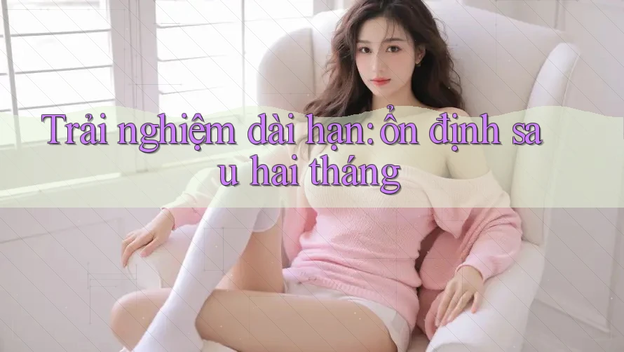 Trải nghiệm dài hạn: ổn định sau hai tháng