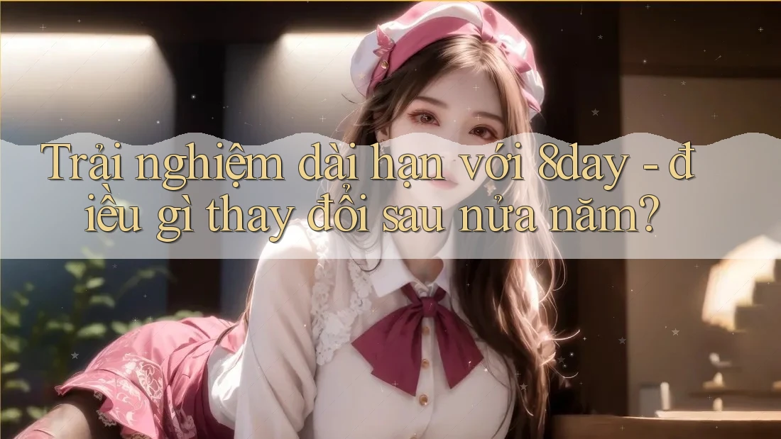Trải nghiệm dài hạn với 8day - điều gì thay đổi sau nửa năm?