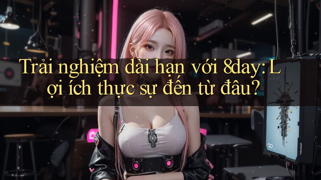Trải nghiệm dài hạn với 8day: Lợi ích thực sự đến từ đâu?