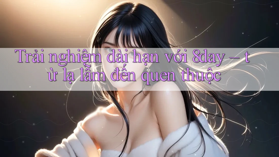 Trải nghiệm dài hạn với 8day – từ lạ lẫm đến quen thuộc