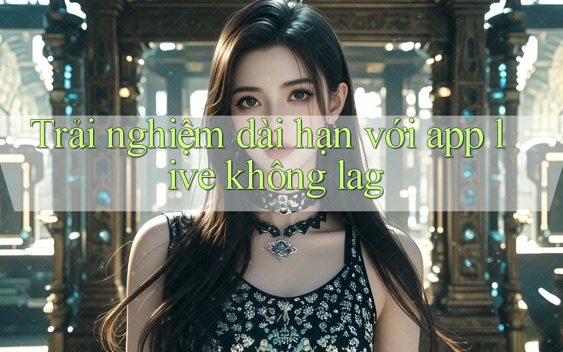 Trải nghiệm dài hạn với app live không lag