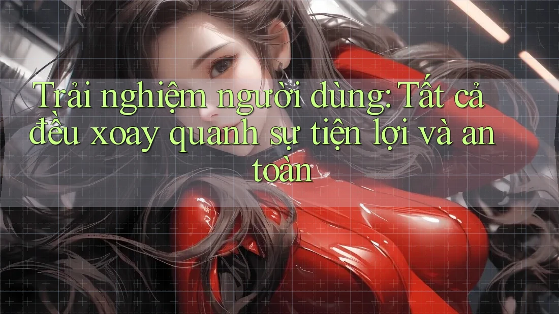 Trải nghiệm người dùng: Tất cả đều xoay quanh sự tiện lợi và an toàn