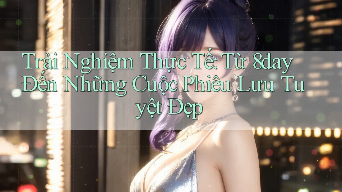 Trải Nghiệm Thực Tế: Từ 8day Đến Những Cuộc Phiêu Lưu Tuyệt Đẹp