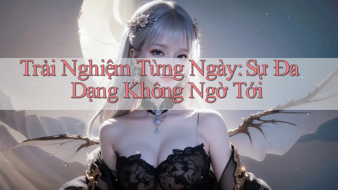 Trải Nghiệm Từng Ngày: Sự Đa Dạng Không Ngờ Tới Trải Nghiệm Từng Ngày: Sự Đa Dạng Không Ngờ Tới