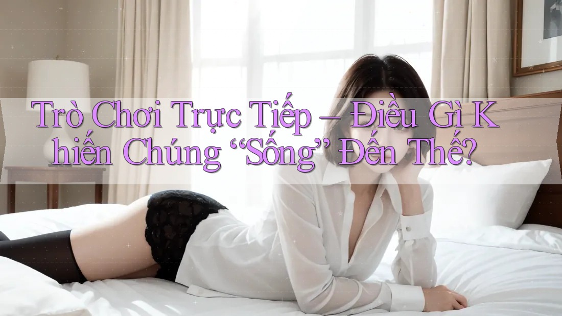Trò Chơi Trực Tiếp – Điều Gì Khiến Chúng “Sống” Đến Thế?