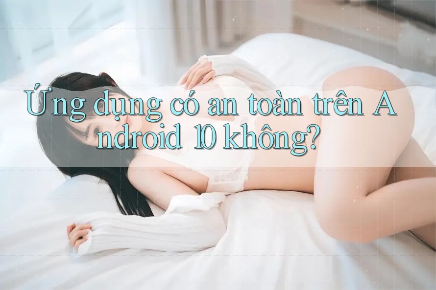 Ứng dụng có an toàn trên Android 10 không?