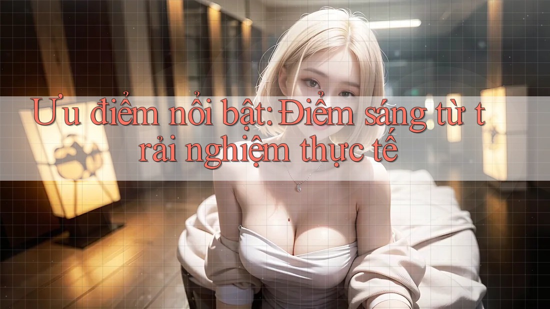Ưu điểm nổi bật: Điểm sáng từ trải nghiệm thực tế
