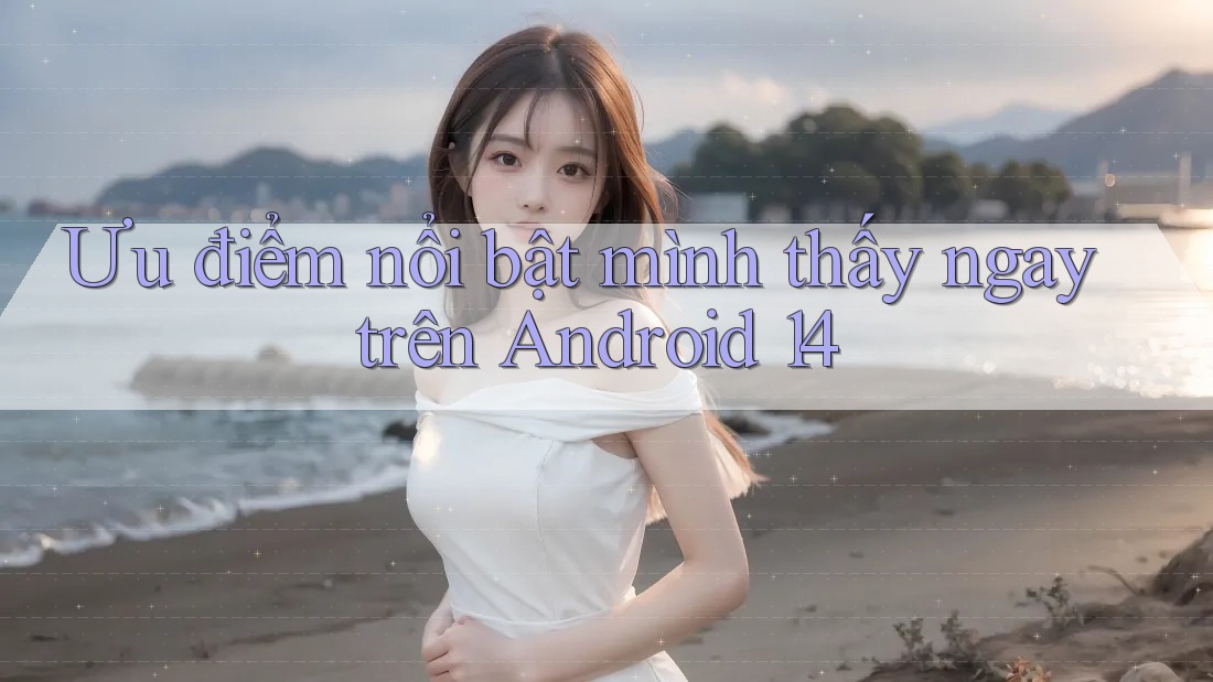 Ưu điểm nổi bật mình thấy ngay trên Android 14