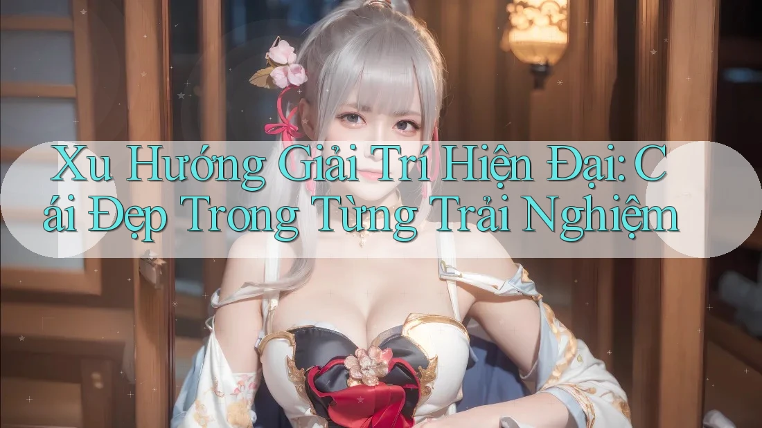 Xu Hướng Giải Trí Hiện Đại: Cái Đẹp Trong Từng Trải Nghiệm