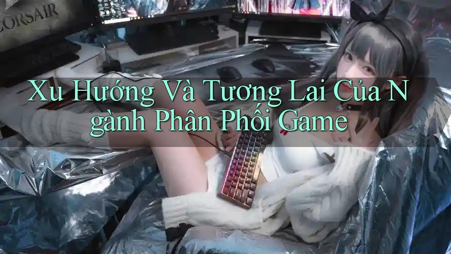 Xu Hướng Và Tương Lai Của Ngành Phân Phối Game